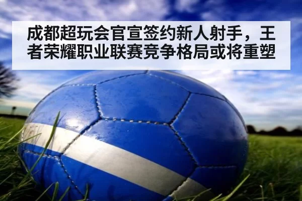 成都超玩会官宣签约新人射手，王者荣耀职业联赛竞争格局或将重塑